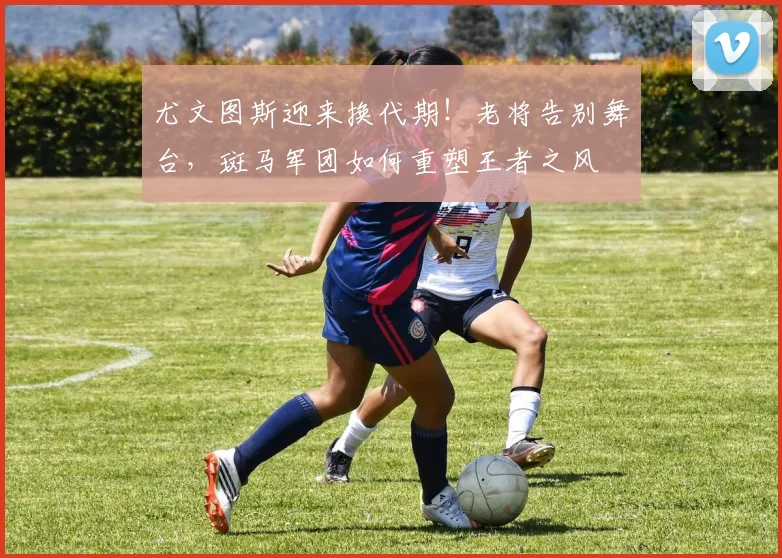 尤文图斯迎来换代期！老将告别舞台，斑马军团如何重塑王者之风