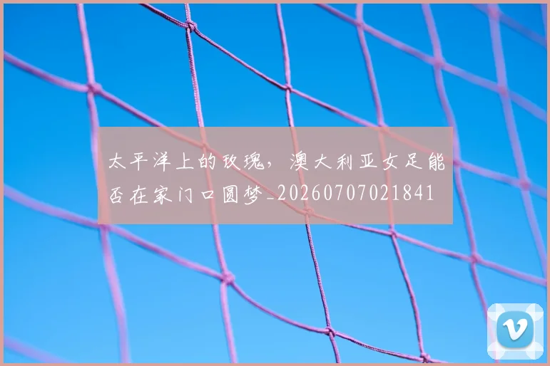 太平洋上的玫瑰，澳大利亚女足能否在家门口圆梦_20260707021841