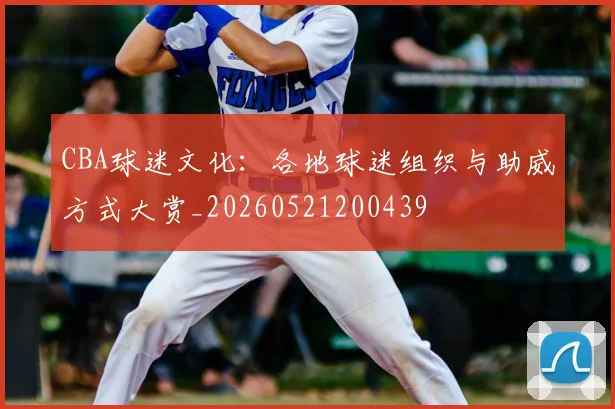 CBA球迷文化：各地球迷组织与助威方式大赏_20260521200439