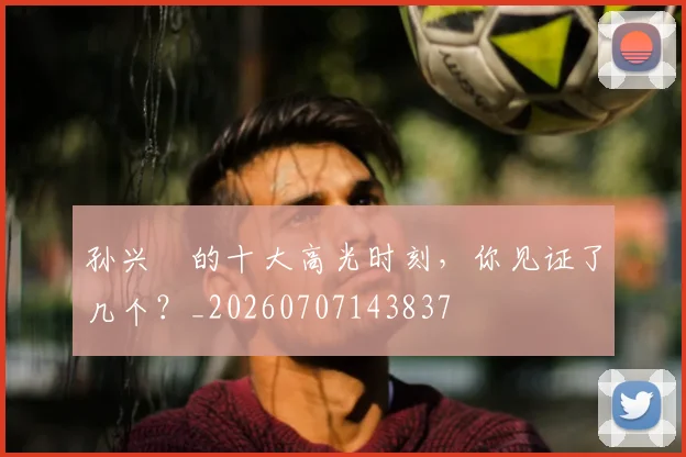 孙兴慜的十大高光时刻,你见证了几个?_20260707143837