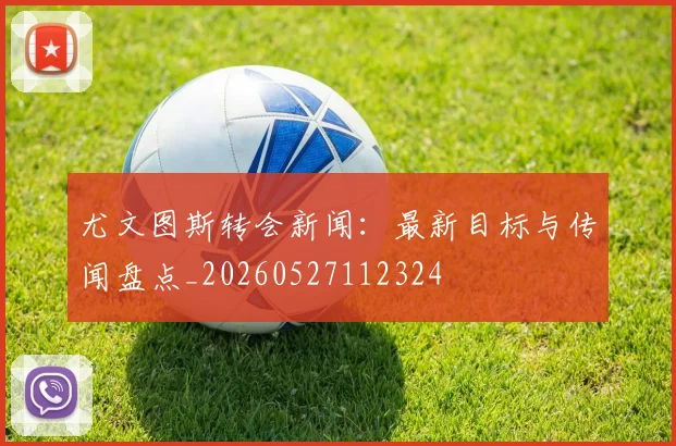 尤文图斯转会新闻：最新目标与传闻盘点_20260527112324