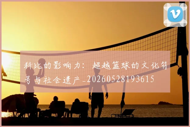 科比的影响力：超越篮球的文化符号与社会遗产_20260528193615