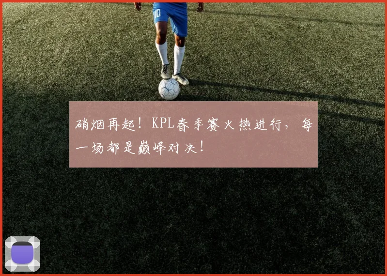 硝烟再起！KPL春季赛火热进行，每一场都是巅峰对决！