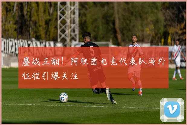 鏖战正酣！阿联酋电竞代表队海外征程引爆关注