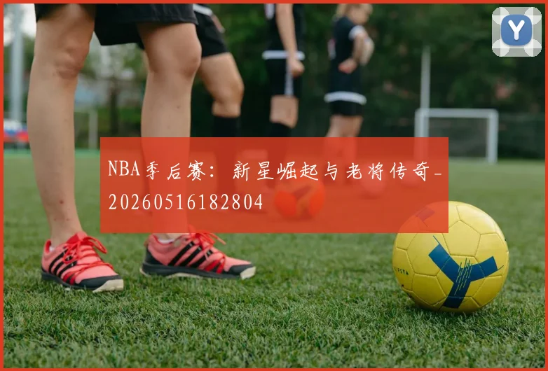 NBA季后赛：新星崛起与老将传奇_20260516182804