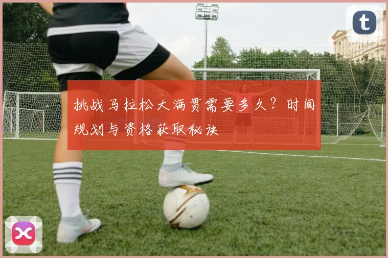 挑战马拉松大满贯需要多久?时间规划与资格获取秘诀