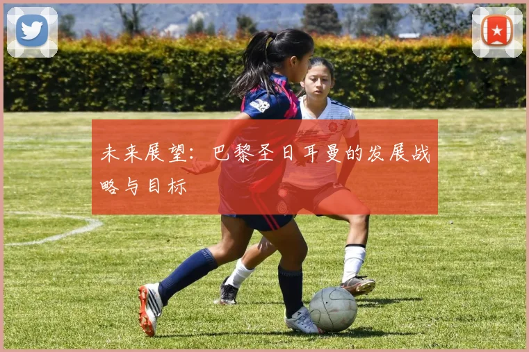 未来展望:巴黎圣日耳曼的发展战略与目标