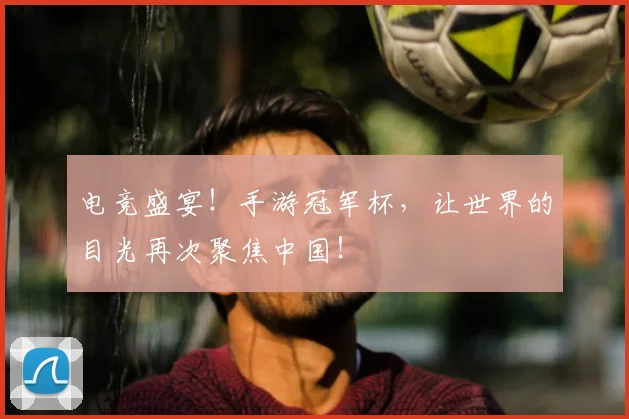 电竞盛宴！手游冠军杯，让世界的目光再次聚焦中国！