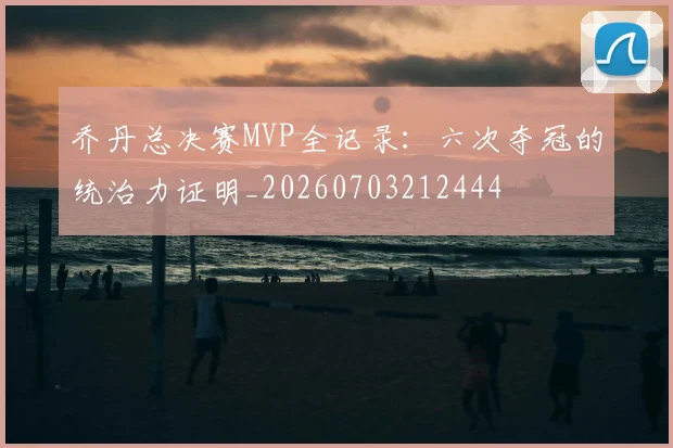 乔丹总决赛MVP全记录：六次夺冠的统治力证明_20260703212444